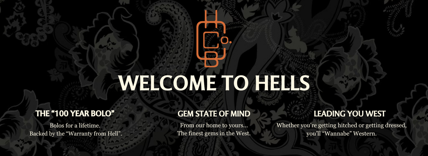 "WELCOME TO HELLS" <br> THE "100 YEAR BOLO" <br> Bolos for a lifetime. Backed by the "Warranty from Hell." <br> GEM STATE OF MIND <br> From our home to yours... The finest gems in the West. <br> LEADING YOU WEST <br> Whether you're getting hitched or getting dressed, you'll "Wannabe" Western.