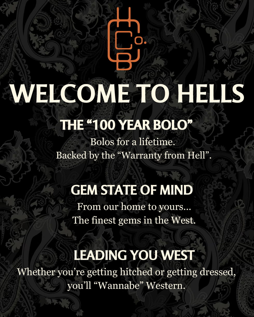 "WELCOME TO HELLS" <br> THE "100 YEAR BOLO" <br> Bolos for a lifetime. Backed by the "Warranty from Hell." <br> GEM STATE OF MIND <br> From our home to yours... The finest gems in the West. <br> LEADING YOU WEST <br> Whether you're getting hitched or getting dressed, you'll "Wannabe" Western.
